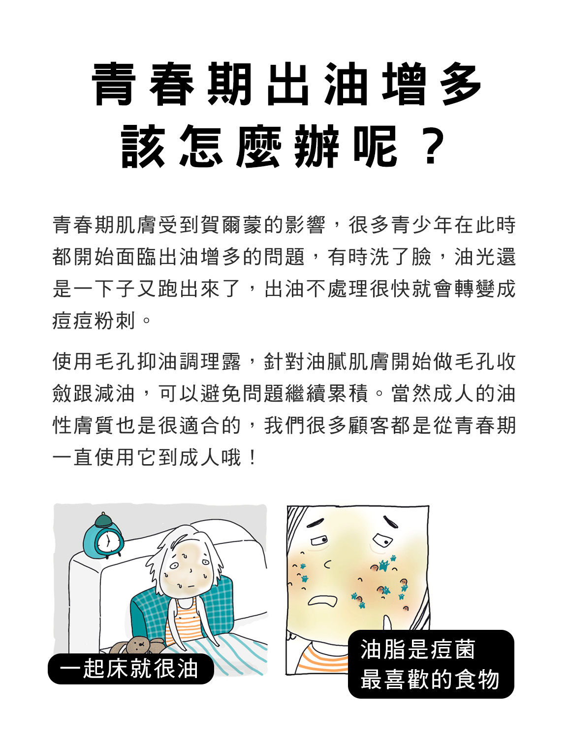 青春期肌膚受到賀爾蒙的影響，很多青少年在此時都開始面臨出油增多的問題，有時洗了臉，油光還是一下子又跑出來了，出油不處理很快就會轉變成痘痘粉刺。使用毛孔抑油調理露，針對油膩肌膚開始做毛孔收斂跟減油，可以避免問題繼續累積。當然成人的油性膚質也是很適合的，我們很多顧客都是從青春期一直使用它到成人哦！