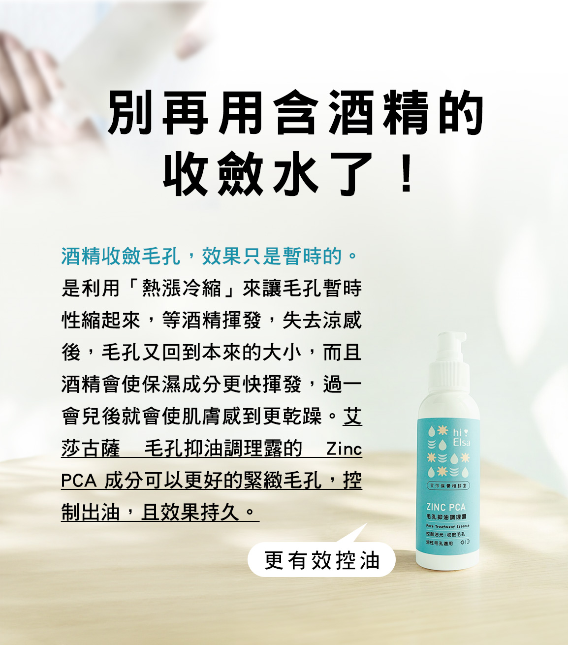 別再用含酒精的收斂水了！酒精收斂毛孔，效果只是暫時的。是利用「熱漲冷縮」來讓毛孔暫時性縮起來，等酒精揮發，失去涼感後，毛孔又回到本來的大小，而且酒精會使保濕成分更快揮發，過一會兒後就會使肌膚感到更乾躁。艾莎古薩 毛孔抑油調理露的 Zipc PCA 成分可以更好的緊緻毛孔，控制出油，且效果持久。